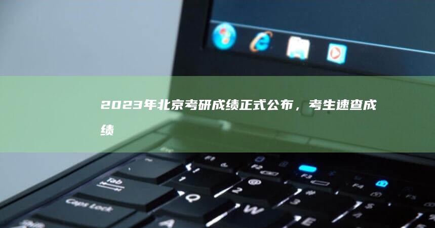 2023年北京考研成绩正式公布，考生速查成绩变动